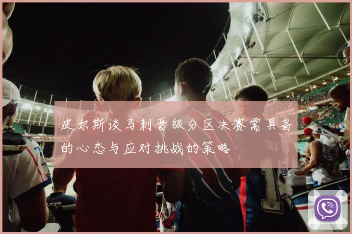 皮尔斯谈马刺晋级分区决赛需具备的心态与应对挑战的策略