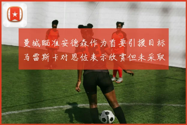 曼城瞄准安德森作为首要引援目标马雷斯卡对恩佐表示欣赏但未采取行动