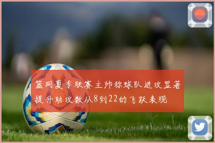 篮网夏季联赛主帅称球队进攻显著提升助攻数从8到22的飞跃表现