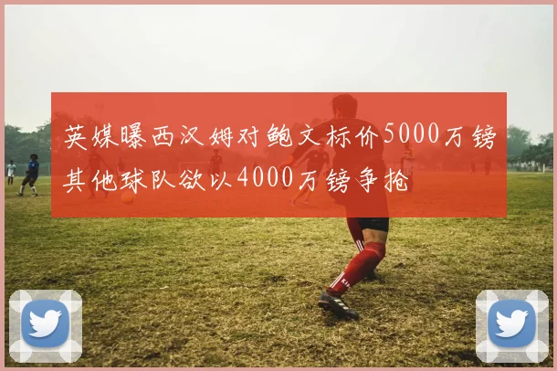 英媒曝西汉姆对鲍文标价5000万镑其他球队欲以4000万镑争抢