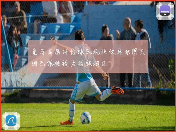 皇马高层评估球队现状仅库尔图瓦姆巴佩被视为顶级超巨