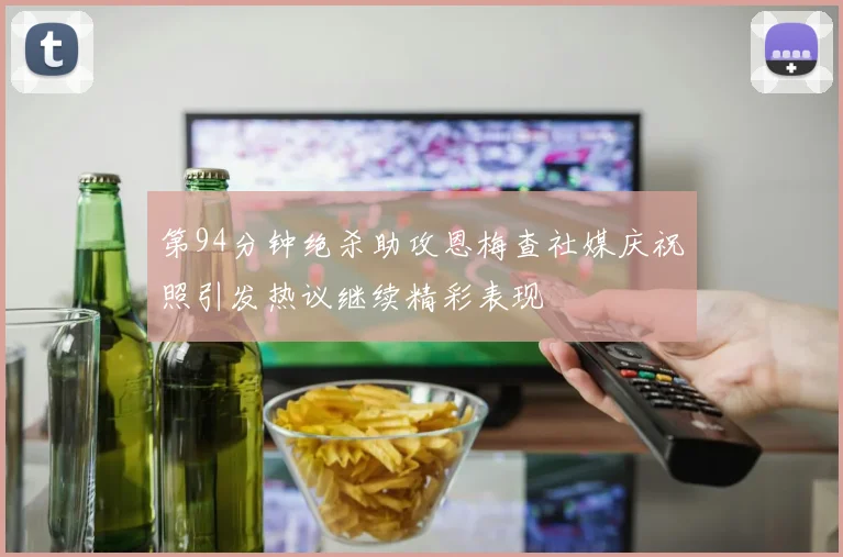 第94分钟绝杀助攻恩梅查社媒庆祝照引发热议继续精彩表现