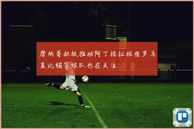 摩纳哥积极推动阿丁格拉租借罗马莱比锡等球队也在关注