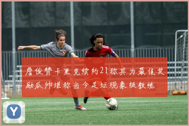 詹俊赞卡里克续约21称其为最佳奖励瓜帅堪称当今足坛现象级教练