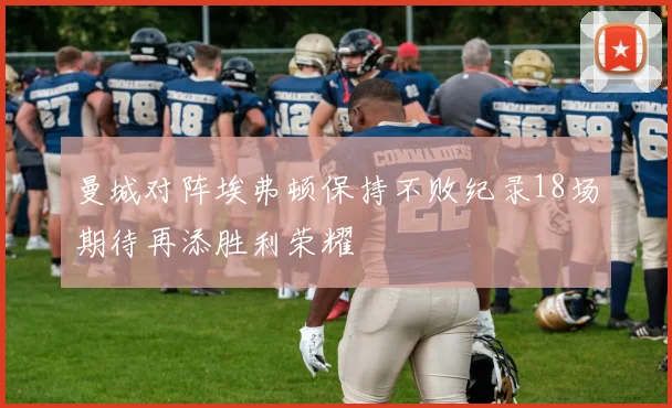 曼城对阵埃弗顿保持不败纪录18场期待再添胜利荣耀