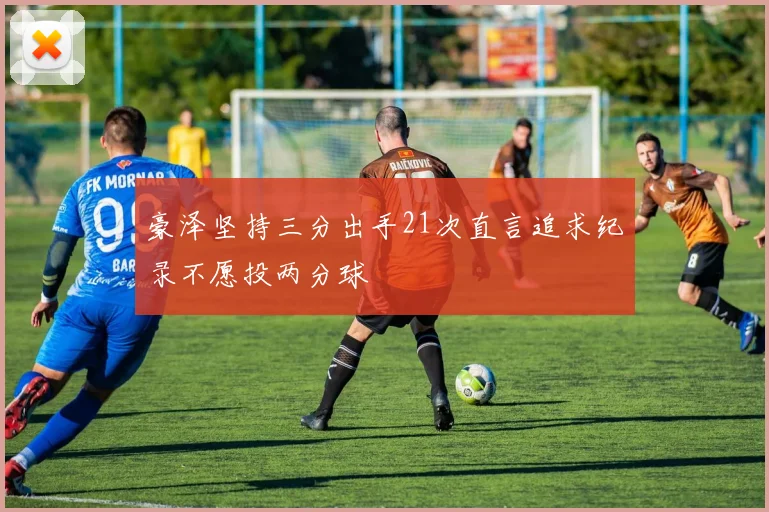 豪泽坚持三分出手21次直言追求纪录不愿投两分球