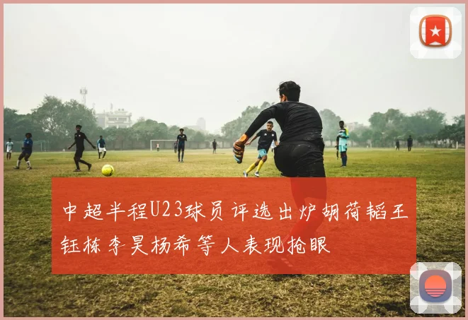 中超半程U23球员评选出炉胡荷韬王钰栋李昊杨希等人表现抢眼