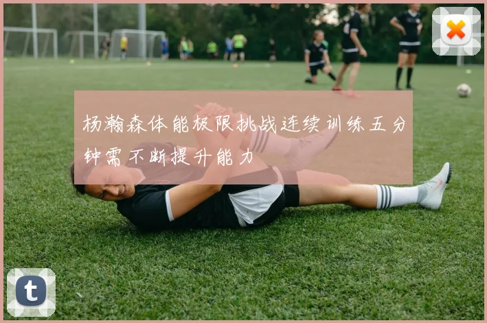 杨瀚森体能极限挑战连续训练五分钟需不断提升能力