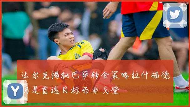 法尔克揭秘巴萨转会策略拉什福德仍是首选目标而非戈登