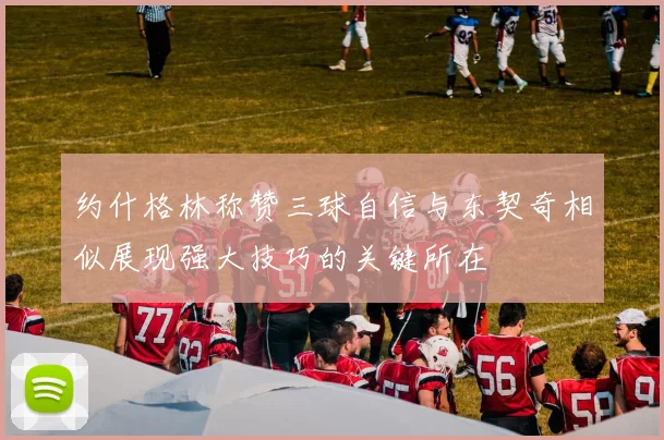 约什格林称赞三球自信与东契奇相似展现强大技巧的关键所在