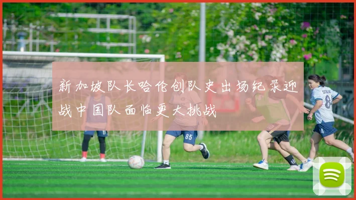 新加坡队长哈伦创队史出场纪录迎战中国队面临更大挑战