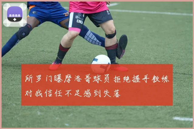 所罗门曝摩洛哥球员拒绝握手教练对我信任不足感到失落